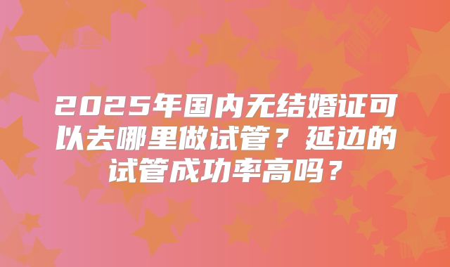 2025年国内无结婚证可以去哪里做试管？延边的试管成功率高吗？