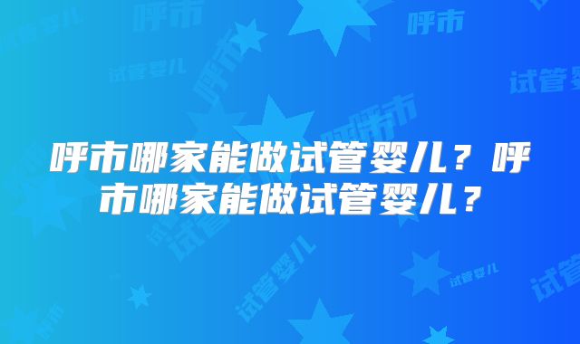 呼市哪家能做试管婴儿?呼市哪家能做试管婴儿?