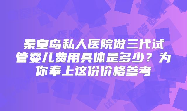 秦皇岛私人医院做三代试管婴儿费用具体是多少？为你奉上这份价格参考
