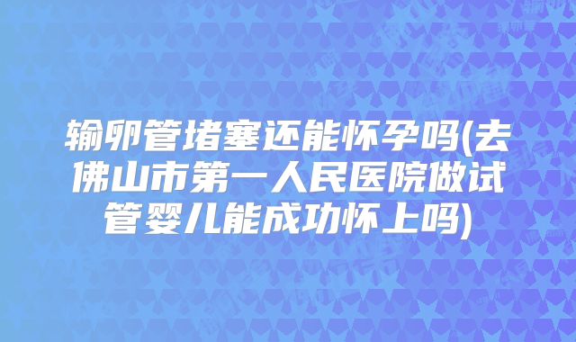 输卵管堵塞还能怀孕吗(去佛山市第一人民医院做试管婴儿能成功怀上吗)
