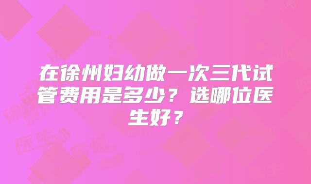在徐州妇幼做一次三代试管费用是多少？选哪位医生好？