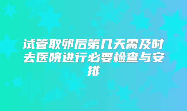 试管取卵后第几天需及时去医院进行必要检查与安排