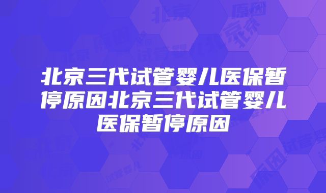 北京三代试管婴儿医保暂停原因北京三代试管婴儿医保暂停原因