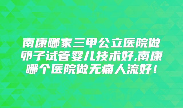 南康哪家三甲公立医院做卵子试管婴儿技术好,南康哪个医院做无痛人流好！