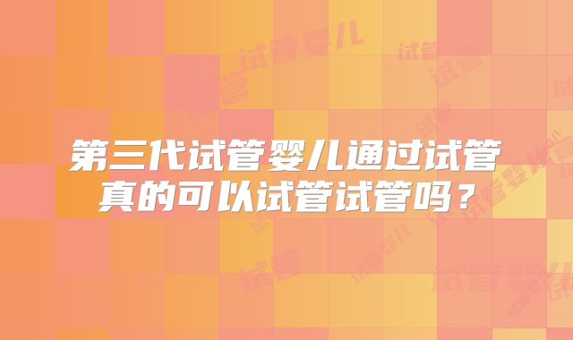 第三代试管婴儿通过试管真的可以试管试管吗？