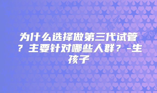 为什么选择做第三代试管？主要针对哪些人群？-生孩子