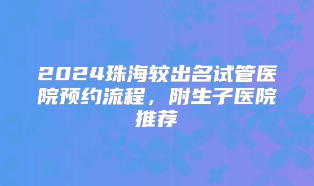 2024珠海较出名试管医院预约流程，附生子医院推荐