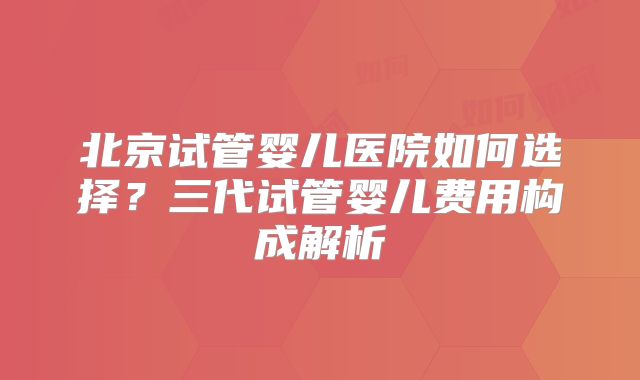 北京试管婴儿医院如何选择？三代试管婴儿费用构成解析