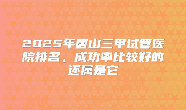 2025年唐山三甲试管医院排名，成功率比较好的还属是它