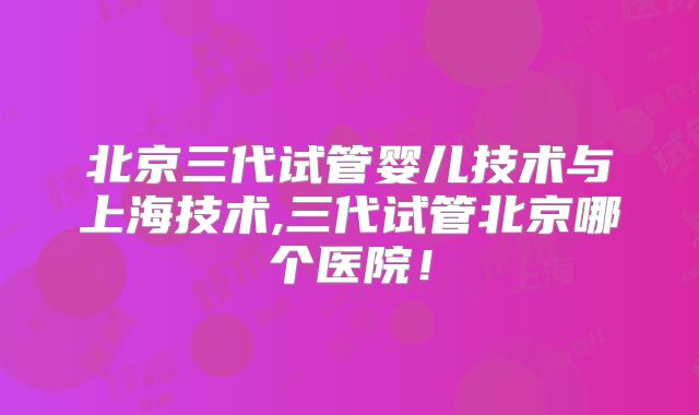 北京三代试管婴儿技术与上海技术,三代试管北京哪个医院！