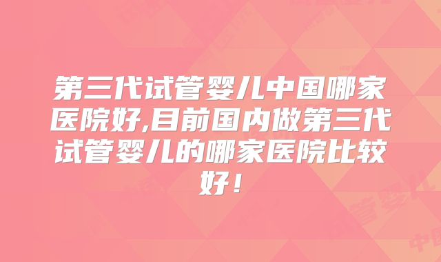 第三代试管婴儿中国哪家医院好,目前国内做第三代试管婴儿的哪家医院比较好!