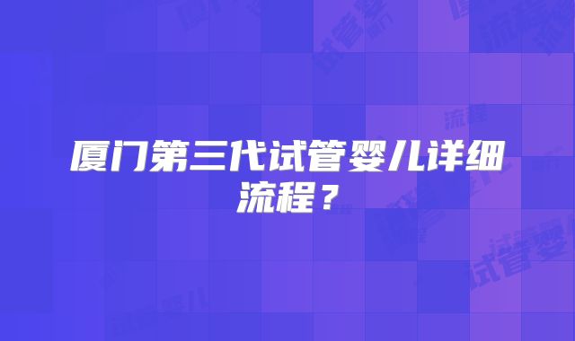 厦门第三代试管婴儿详细流程？