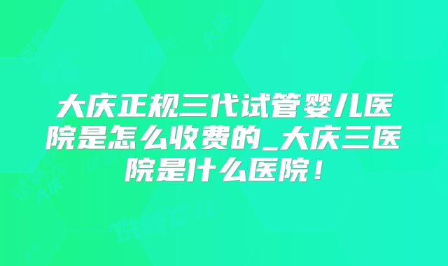 大庆正规三代试管婴儿医院是怎么收费的_大庆三医院是什么医院！
