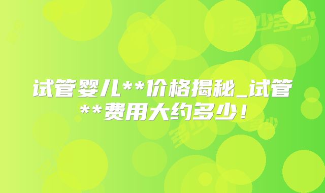 试管婴儿**价格揭秘_试管**费用大约多少！