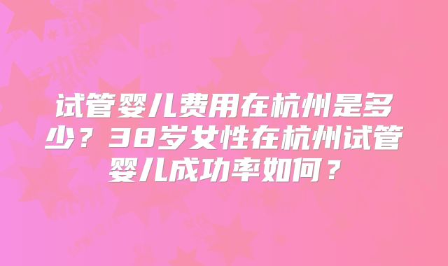 试管婴儿费用在杭州是多少？38岁女性在杭州试管婴儿成功率如何？