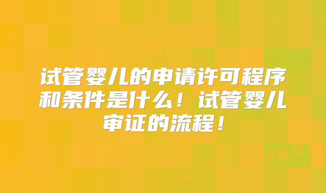 试管婴儿的申请许可程序和条件是什么！试管婴儿审证的流程！