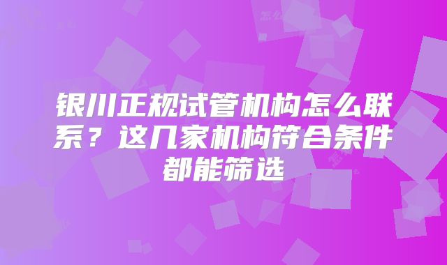 银川正规试管机构怎么联系？这几家机构符合条件都能筛选