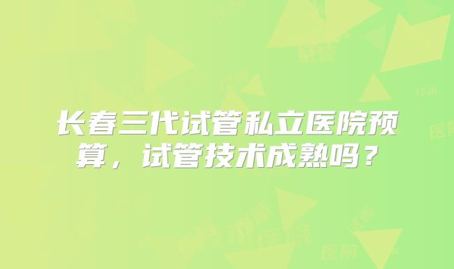 长春三代试管私立医院预算,试管技术成熟吗?