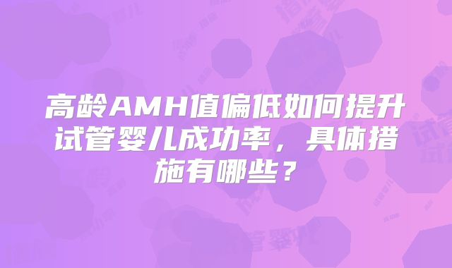 高龄AMH值偏低如何提升试管婴儿成功率，具体措施有哪些？