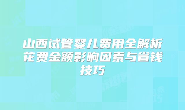 山西试管婴儿费用全解析花费金额影响因素与省钱技巧