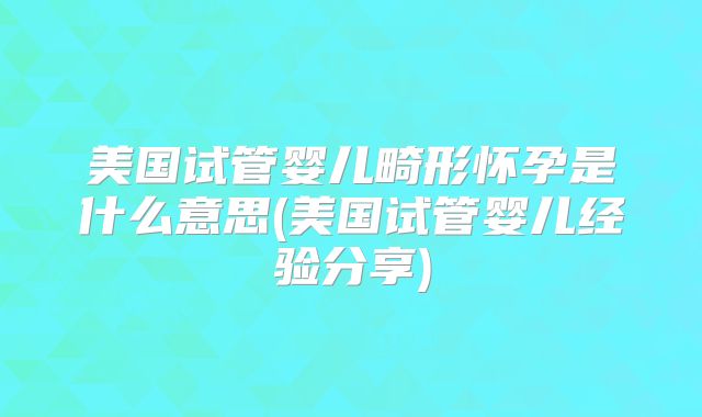 美国试管婴儿畸形怀孕是什么意思(美国试管婴儿经验分享)