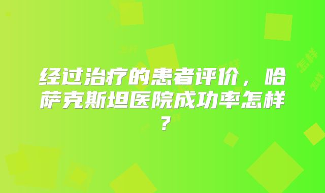 经过治疗的患者评价，哈萨克斯坦医院成功率怎样？