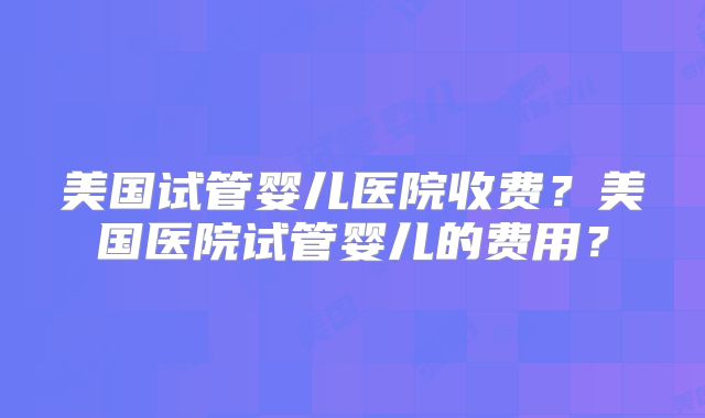 美国试管婴儿医院收费？美国医院试管婴儿的费用？