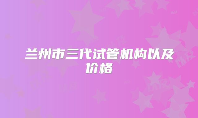 兰州市三代试管机构以及价格