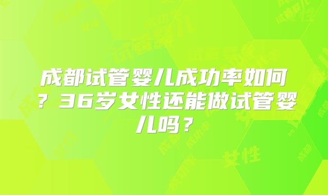 成都试管婴儿成功率如何?36岁女性还能做试管婴儿吗?