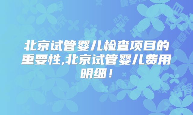 北京试管婴儿检查项目的重要性,北京试管婴儿费用明细！