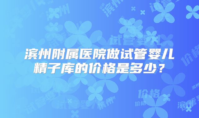 滨州附属医院做试管婴儿精子库的价格是多少？