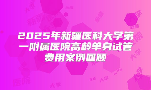 2025年新疆医科大学第一附属医院高龄单身试管费用案例回顾