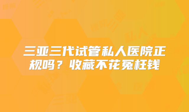 三亚三代试管私人医院正规吗?收藏不花冤枉钱
