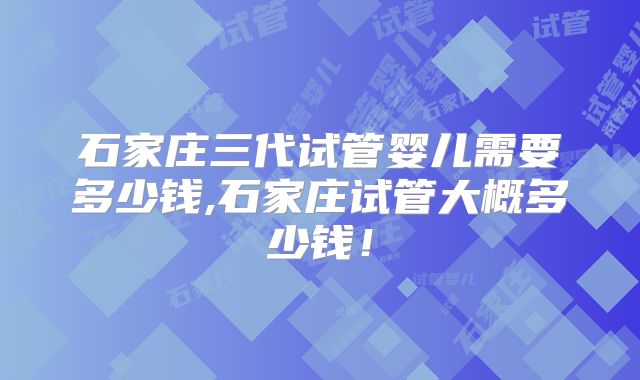 石家庄三代试管婴儿需要多少钱,石家庄试管大概多少钱！