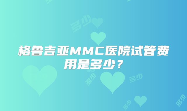 格鲁吉亚MMC医院试管费用是多少？