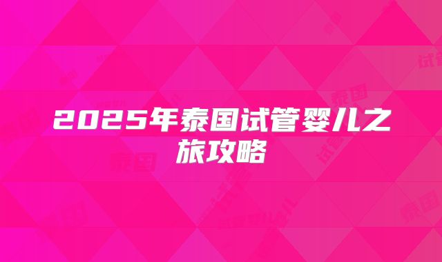 2025年泰国试管婴儿之旅攻略