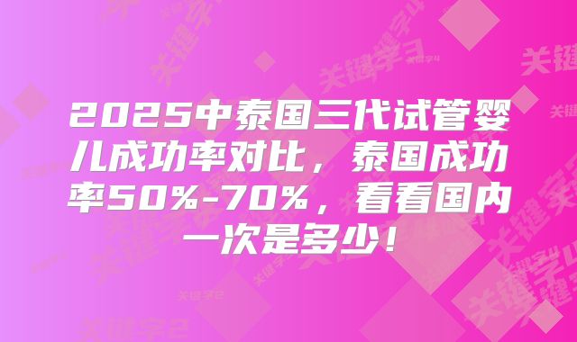 2025中泰国三代试管婴儿成功率对比，泰国成功率50%-70%，看看国内一次是多少！