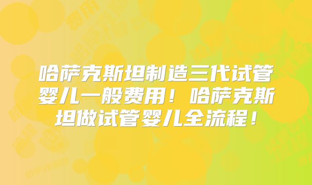哈萨克斯坦制造三代试管婴儿一般费用！哈萨克斯坦做试管婴儿全流程！