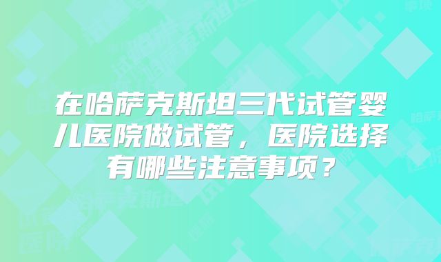 在哈萨克斯坦三代试管婴儿医院做试管，医院选择有哪些注意事项？