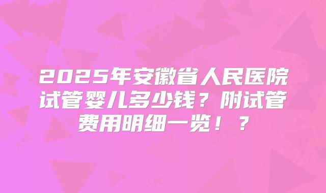 2025年安徽省人民医院试管婴儿多少钱？附试管费用明细一览！？