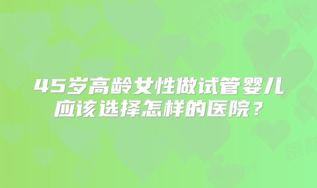 45岁高龄女性做试管婴儿应该选择怎样的医院？