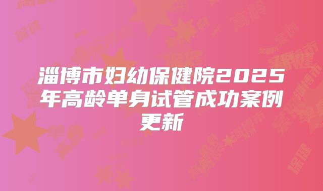 淄博市妇幼保健院2025年高龄单身试管成功案例更新
