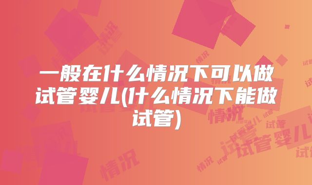 一般在什么情况下可以做试管婴儿(什么情况下能做试管)