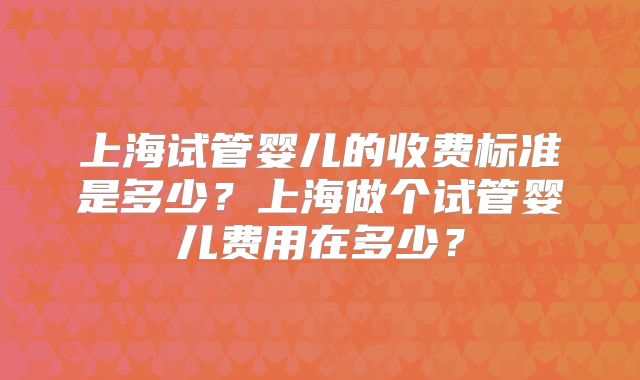 上海试管婴儿的收费标准是多少？上海做个试管婴儿费用在多少？