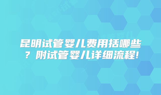 昆明试管婴儿费用括哪些？附试管婴儿详细流程!