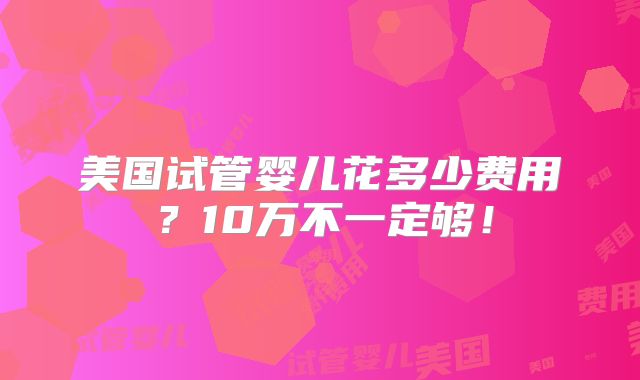 美国试管婴儿花多少费用?10万不一定够!