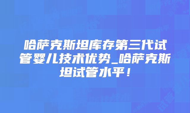 哈萨克斯坦库存第三代试管婴儿技术优势_哈萨克斯坦试管水平！