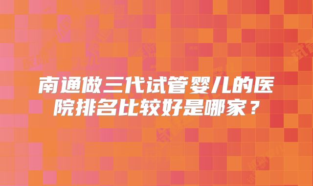 南通做三代试管婴儿的医院排名比较好是哪家?
