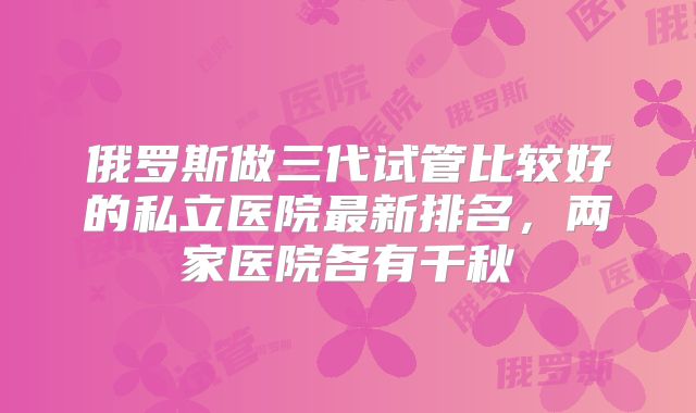 俄罗斯做三代试管比较好的私立医院最新排名,两家医院各有千秋