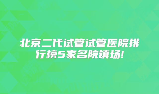 北京二代试管试管医院排行榜5家名院镇场!